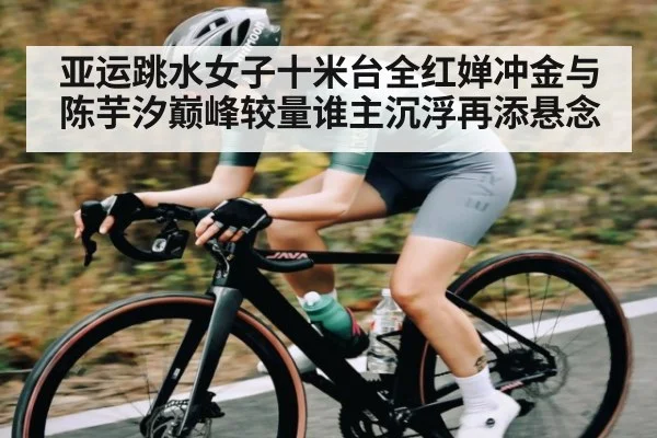 亚运跳水女子十米台全红婵冲金与陈芋汐巅峰较量谁主沉浮再添悬念