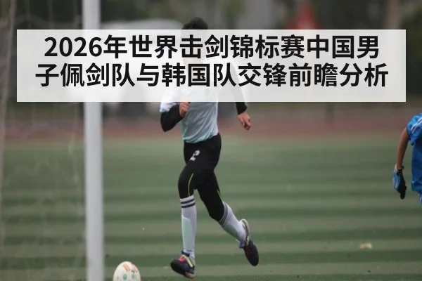 2026年世界击剑锦标赛中国男子佩剑队与韩国队交锋前瞻分析