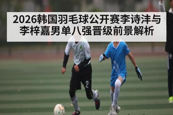 2026韩国羽毛球公开赛李诗沣与李梓嘉男单八强晋级前景解析