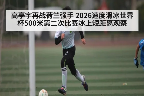 高亭宇再战荷兰强手 2026速度滑冰世界杯500米第二次比赛冰上短距离观察